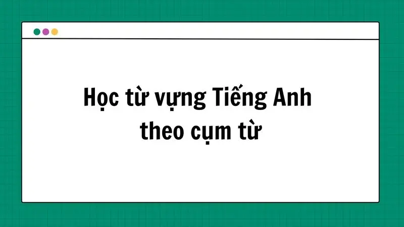 Cách học từ vựng Tiếng Anh theo cụm từ thông dụng hiệu quả